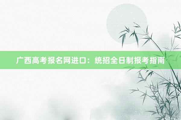 广西高考报名网进口：统招全日制报考指南