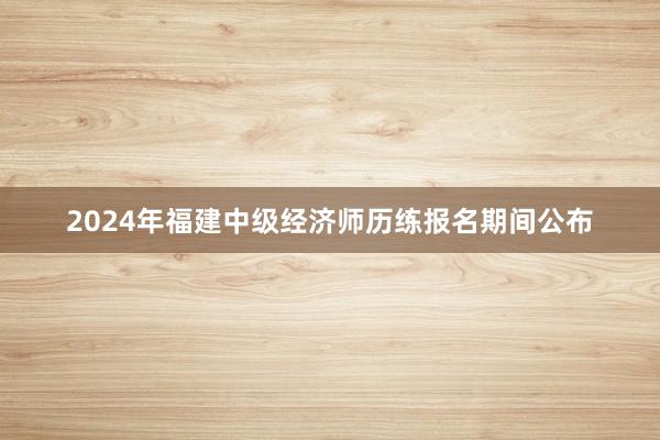 2024年福建中级经济师历练报名期间公布