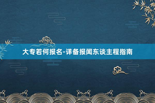 大专若何报名-详备报闻东谈主程指南