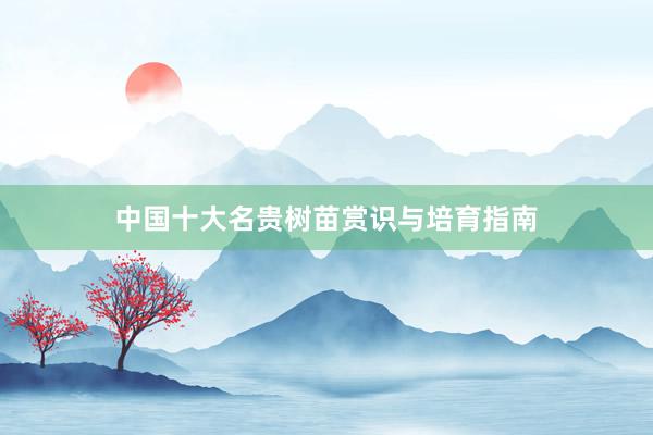 中国十大名贵树苗赏识与培育指南